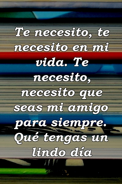 Te necesito, te necesito en mi vida. Te necesito, necesito que seas mi amigo para siempre. Qué tengas un lindo día