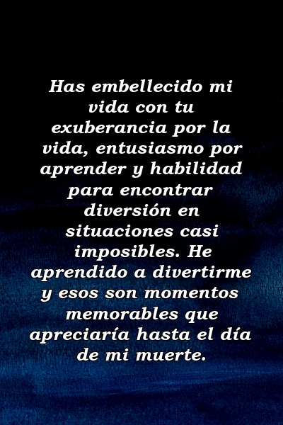 Has embellecido mi vida con tu exuberancia por la vida, entusiasmo por aprender y habilidad para encontrar diversión en situaciones casi imposibles. He aprendido a divertirme y esos son momentos memorables que apreciaría hasta el día de mi muerte.