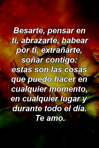 Besarte, pensar en ti, abrazarte, babear por ti, extrañarte, soñar contigo: estas son las cosas que puedo hacer en cualquier momento, en cualquier lugar y durante todo el día. Te amo.