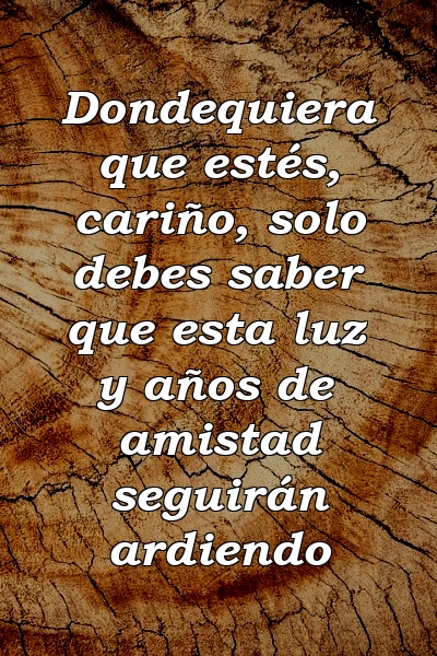 Dondequiera que estés, cariño, solo debes saber que esta luz y años de amistad seguirán ardiendo