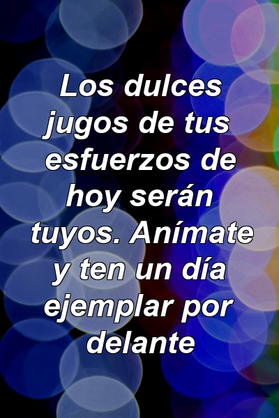 Los dulces jugos de tus esfuerzos de hoy serán tuyos. Anímate y ten un día ejemplar por delante