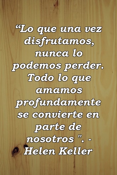 “Lo que una vez disfrutamos, nunca lo podemos perder. Todo lo que amamos profundamente se convierte en parte de nosotros ". - Helen Keller