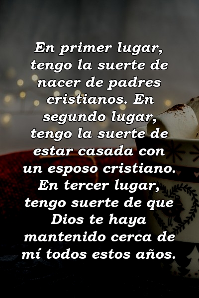 En primer lugar, tengo la suerte de nacer de padres cristianos. En segundo lugar, tengo la suerte de estar casada con un esposo cristiano. En tercer lugar, tengo suerte de que Dios te haya mantenido cerca de mí todos estos años.