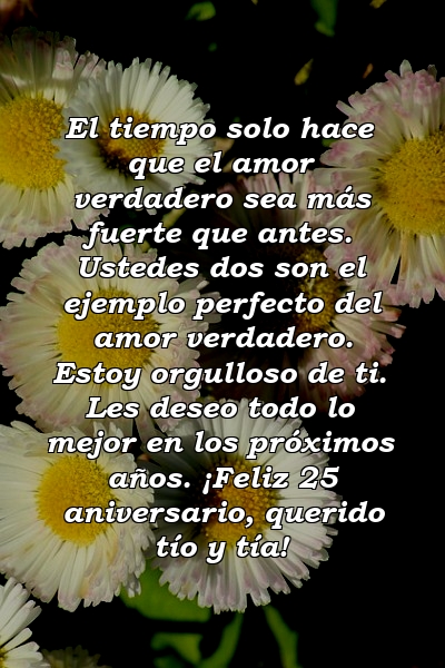 El tiempo solo hace que el amor verdadero sea más fuerte que antes. Ustedes dos son el ejemplo perfecto del amor verdadero. Estoy orgulloso de ti. Les deseo todo lo mejor en los próximos años. ¡Feliz 25 aniversario, querido tío y tía!