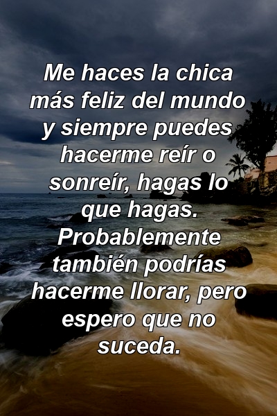 Me haces la chica más feliz del mundo y siempre puedes hacerme reír o sonreír, hagas lo que hagas. Probablemente también podrías hacerme llorar, pero espero que no suceda.