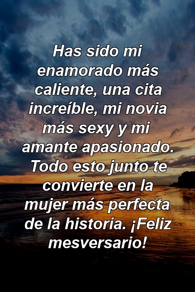 Has sido mi enamorado más caliente, una cita increíble, mi novia más sexy y mi amante apasionado. Todo esto junto te convierte en la mujer más perfecta de la historia. ¡Feliz mesversario!