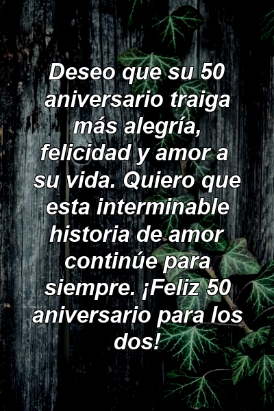 Deseo que su 50 aniversario traiga más alegría, felicidad y amor a su vida. Quiero que esta interminable historia de amor continúe para siempre. ¡Feliz 50 aniversario para los dos!