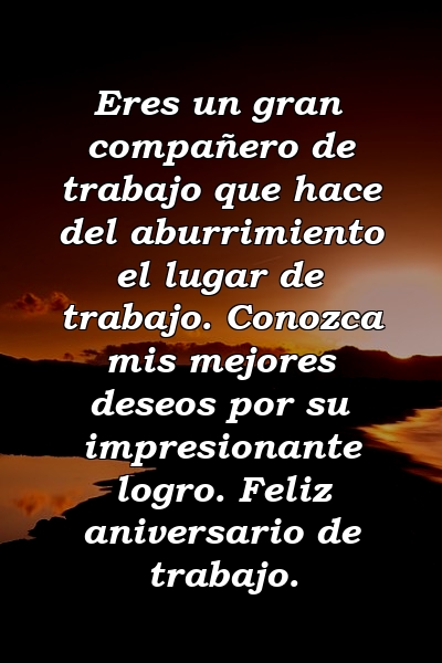 Eres un gran compañero de trabajo que hace del aburrimiento el lugar de trabajo. Conozca mis mejores deseos por su impresionante logro. Feliz aniversario de trabajo.