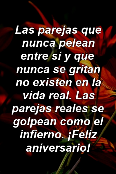 Las parejas que nunca pelean entre sí y que nunca se gritan no existen en la vida real. Las parejas reales se golpean como el infierno. ¡Feliz aniversario!