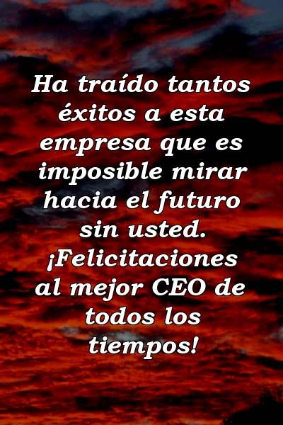 Ha traído tantos éxitos a esta empresa que es imposible mirar hacia el futuro sin usted. ¡Felicitaciones al mejor CEO de todos los tiempos!