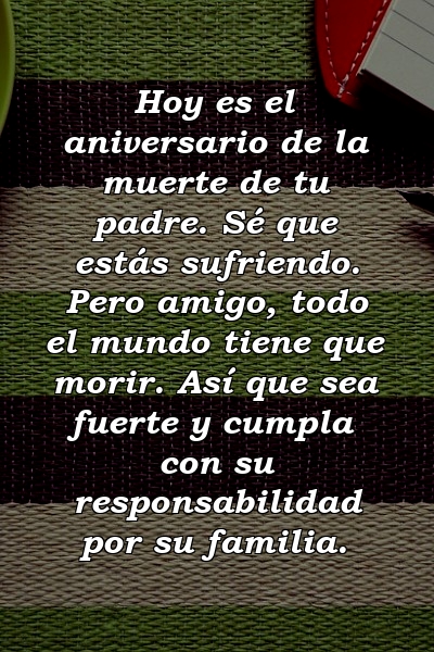 Hoy es el aniversario de la muerte de tu padre. Sé que estás sufriendo. Pero amigo, todo el mundo tiene que morir. Así que sea fuerte y cumpla con su responsabilidad por su familia.